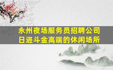 永州夜场服务员招聘公司日进斗金高端的休闲场所